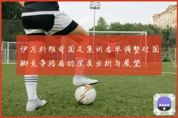伊万科维奇国足集训名单调整对国脚竞争格局的深度分析与展望