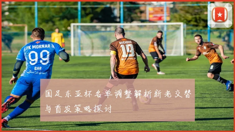 国足东亚杯名单调整解析新老交替与首发策略探讨
