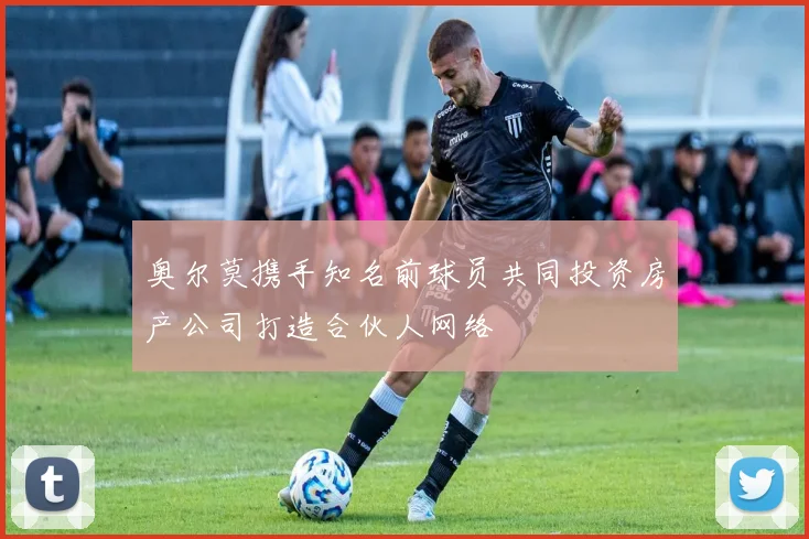 奥尔莫携手知名前球员共同投资房产公司打造合伙人网络