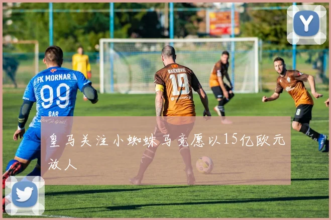 皇马关注小蜘蛛马竞愿以15亿欧元放人
