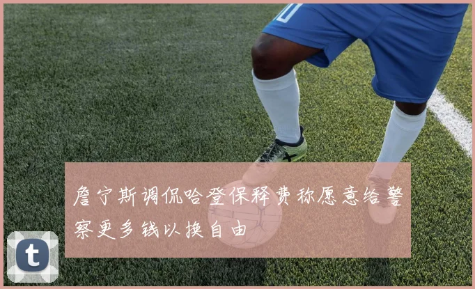 詹宁斯调侃哈登保释费称愿意给警察更多钱以换自由