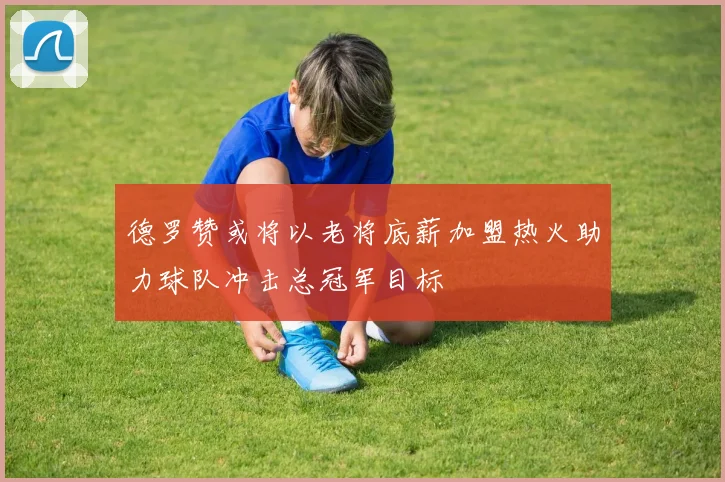 德罗赞或将以老将底薪加盟热火助力球队冲击总冠军目标