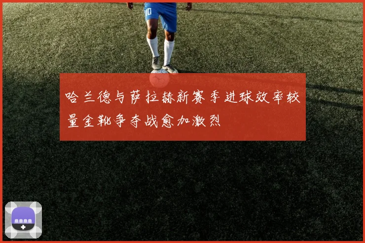 哈兰德与萨拉赫新赛季进球效率较量金靴争夺战愈加激烈
