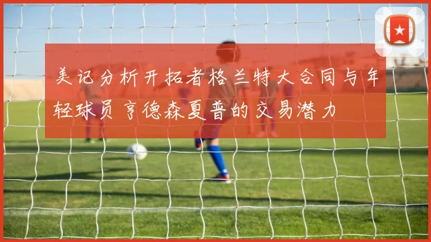 美记分析开拓者格兰特大合同与年轻球员亨德森夏普的交易潜力