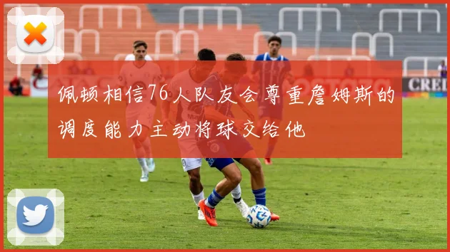 佩顿相信76人队友会尊重詹姆斯的调度能力主动将球交给他