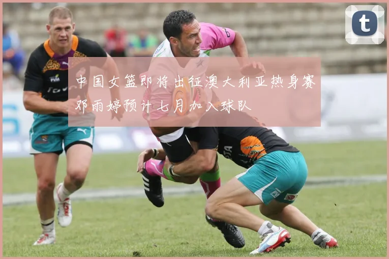 中国女篮即将出征澳大利亚热身赛邓雨婷预计七月加入球队