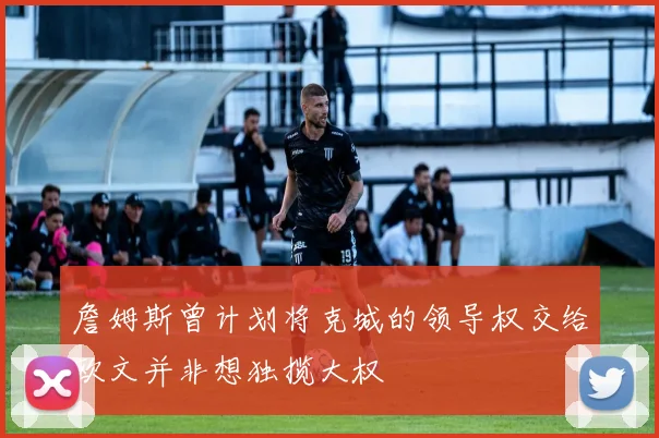 詹姆斯曾计划将克城的领导权交给欧文并非想独揽大权