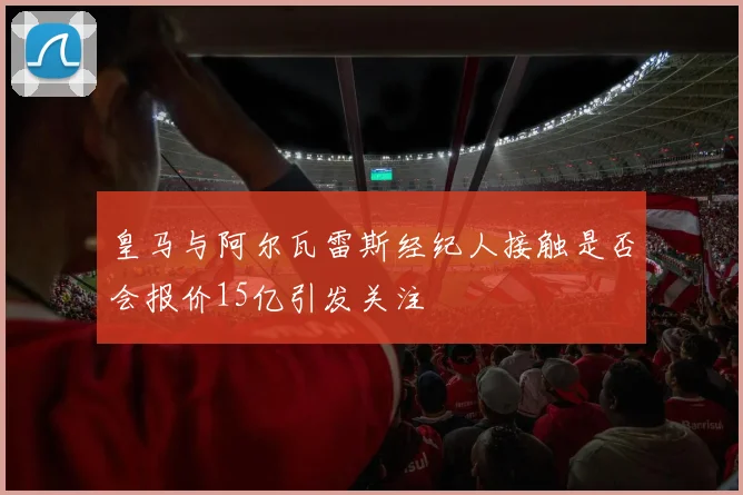 皇马与阿尔瓦雷斯经纪人接触是否会报价15亿引发关注