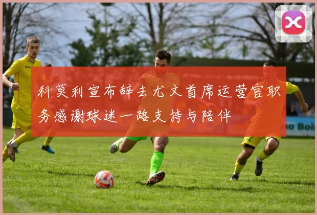 科莫利宣布辞去尤文首席运营官职务感谢球迷一路支持与陪伴