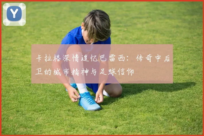 卡拉格深情追忆巴雷西：传奇中后卫的城市精神与足球信仰