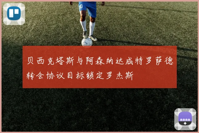 贝西克塔斯与阿森纳达成特罗萨德转会协议目标锁定罗杰斯