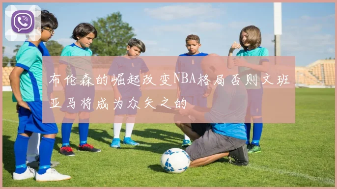 布伦森的崛起改变NBA格局否则文班亚马将成为众矢之的
