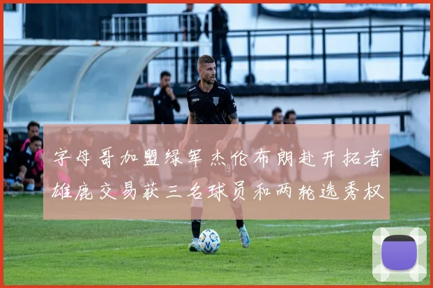 字母哥加盟绿军杰伦布朗赴开拓者雄鹿交易获三名球员和两轮选秀权