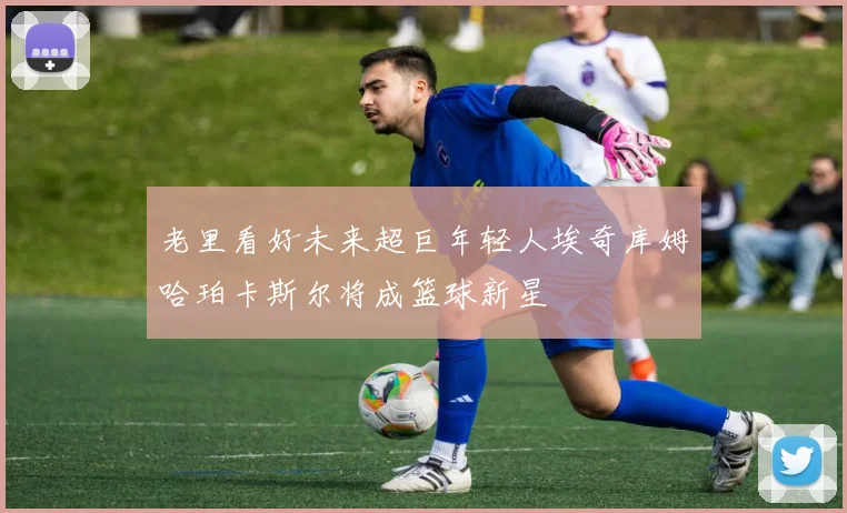 老里看好未来超巨年轻人埃奇库姆哈珀卡斯尔将成篮球新星