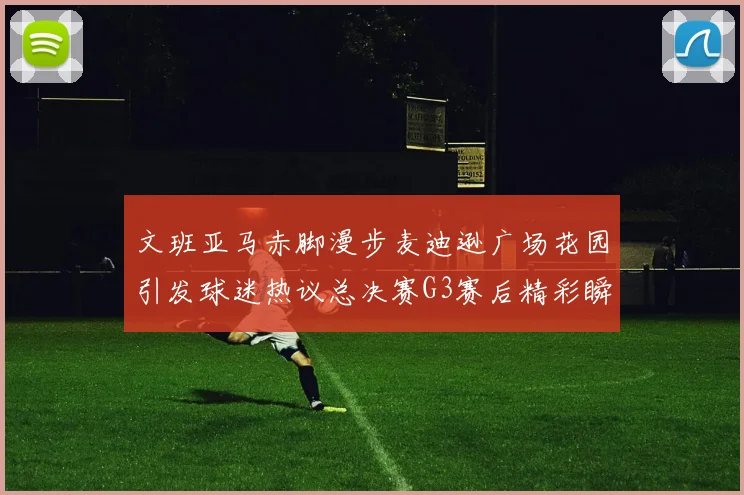 文班亚马赤脚漫步麦迪逊广场花园引发球迷热议总决赛G3赛后精彩瞬间