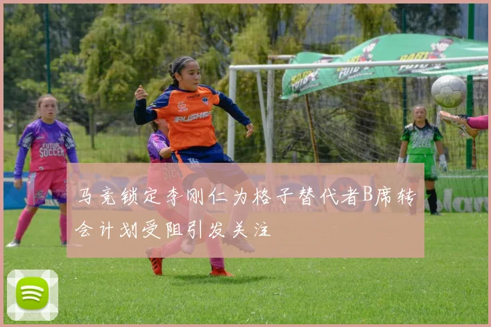 马竞锁定李刚仁为格子替代者B席转会计划受阻引发关注