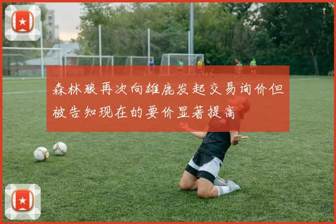 森林狼再次向雄鹿发起交易询价但被告知现在的要价显著提高